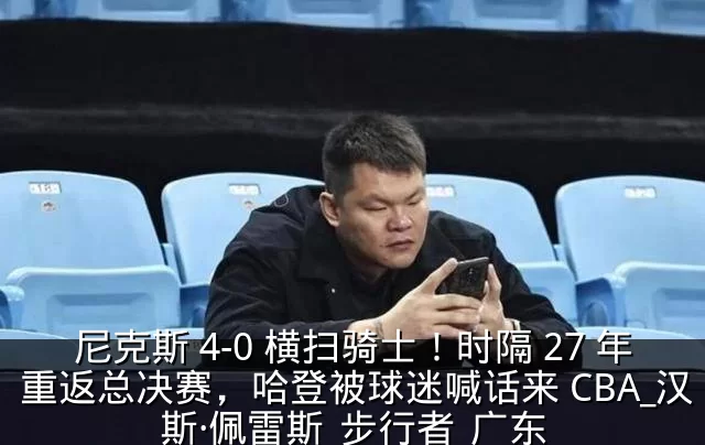 尼克斯 4-0 横扫骑士！时隔 27 年重返总决赛，哈登被球迷喊话来 CBA_汉斯·佩雷斯_步行者_广东