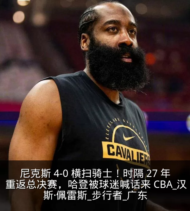 尼克斯 4-0 横扫骑士！时隔 27 年重返总决赛，哈登被球迷喊话来 CBA_汉斯·佩雷斯_步行者_广东