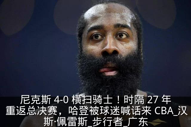 尼克斯 4-0 横扫骑士！时隔 27 年重返总决赛，哈登被球迷喊话来 CBA_汉斯·佩雷斯_步行者_广东