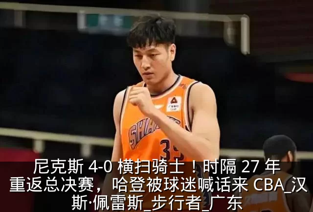 尼克斯 4-0 横扫骑士！时隔 27 年重返总决赛，哈登被球迷喊话来 CBA_汉斯·佩雷斯_步行者_广东