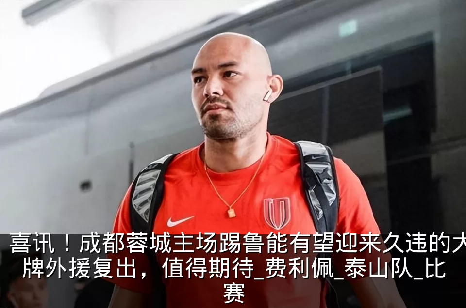 喜讯！成都蓉城主场踢鲁能有望迎来久违的大牌外援复出，值得期待_费利佩_泰山队_比赛
